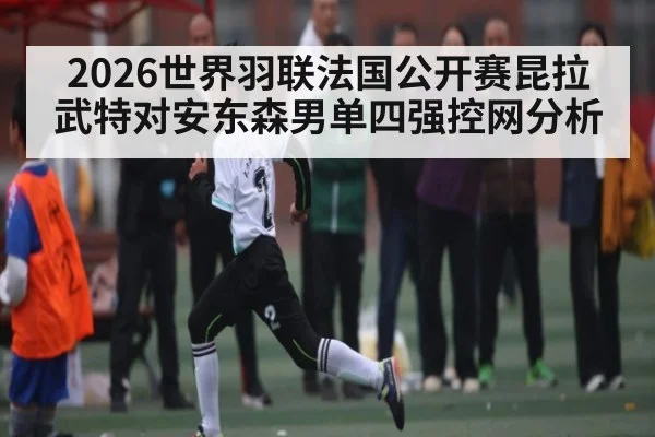 2026世界羽联法国公开赛昆拉武特对安东森男单四强控网分析（kaiyun）